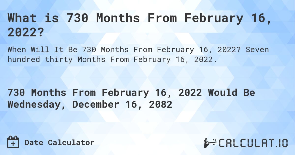 What is 730 Months From February 16, 2022?. Seven hundred thirty Months From February 16, 2022.