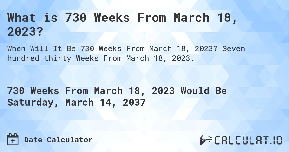 What is 730 Weeks From March 18, 2023?. Seven hundred thirty Weeks From March 18, 2023.