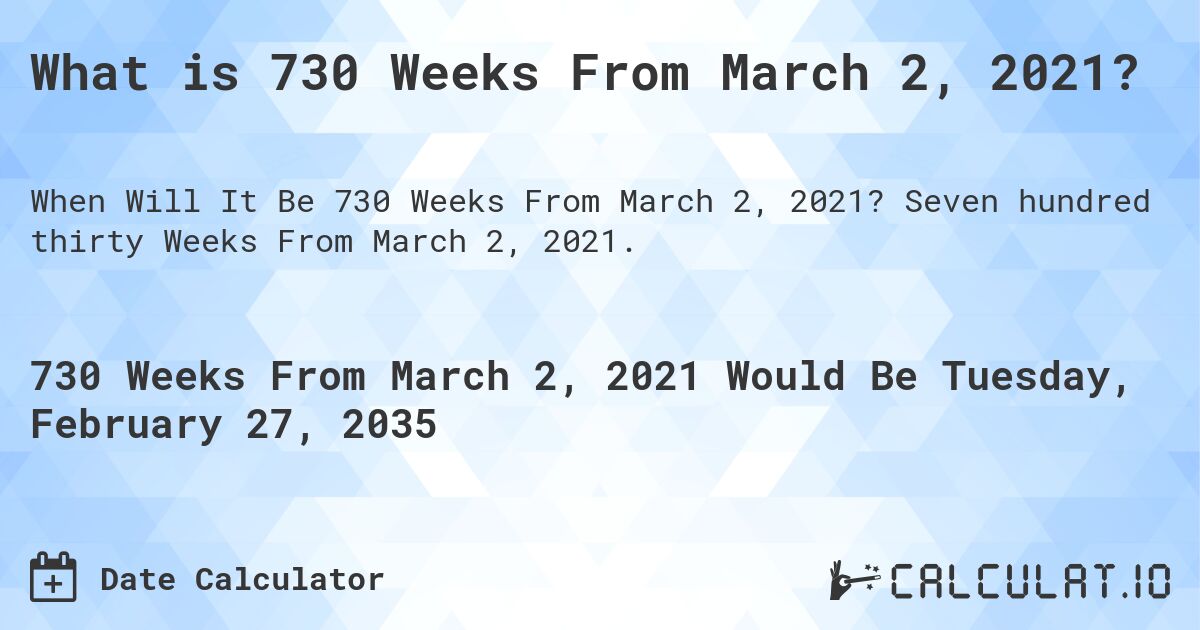 What is 730 Weeks From March 2, 2021?. Seven hundred thirty Weeks From March 2, 2021.