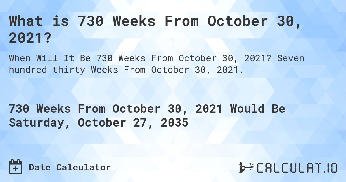 What is 730 Weeks From October 30, 2021?. Seven hundred thirty Weeks From October 30, 2021.