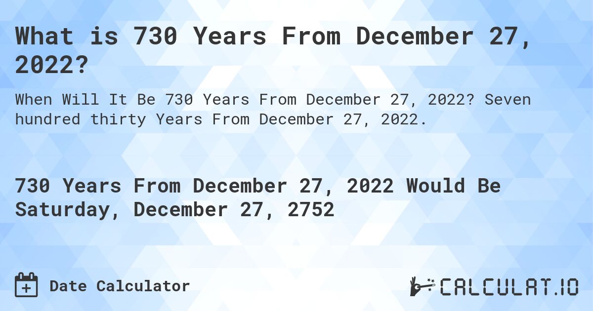 What is 730 Years From December 27, 2022?. Seven hundred thirty Years From December 27, 2022.