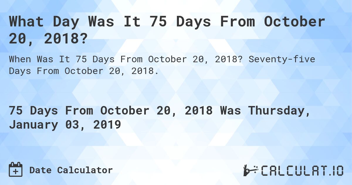 What Day Was It 75 Days From October 20, 2018?. Seventy-five Days From October 20, 2018.