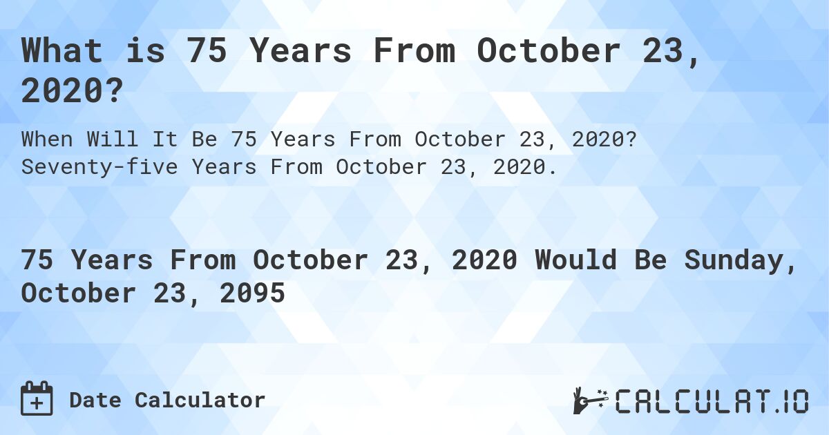 What is 75 Years From October 23, 2020?. Seventy-five Years From October 23, 2020.