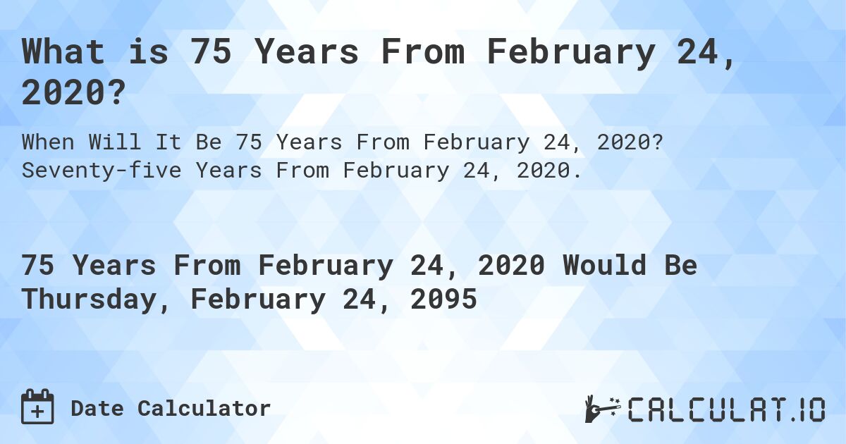 What is 75 Years From February 24, 2020?. Seventy-five Years From February 24, 2020.