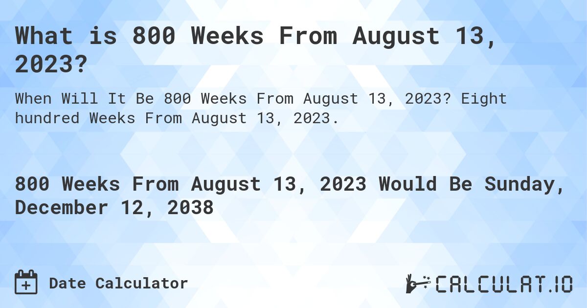 What is 800 Weeks From August 13, 2023?. Eight hundred Weeks From August 13, 2023.
