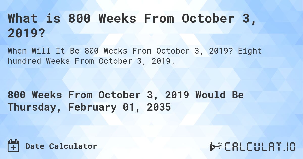 What is 800 Weeks From October 3, 2019?. Eight hundred Weeks From October 3, 2019.