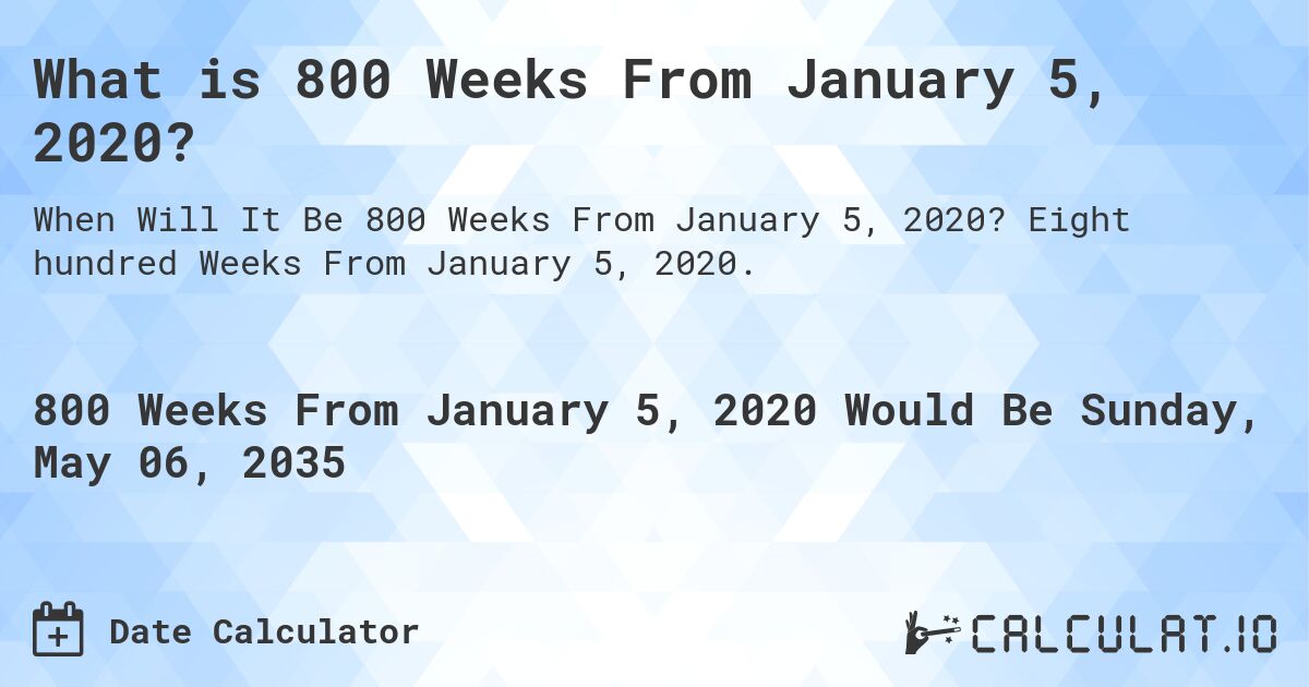 What is 800 Weeks From January 5, 2020?. Eight hundred Weeks From January 5, 2020.