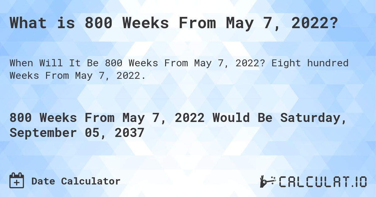 What is 800 Weeks From May 7, 2022?. Eight hundred Weeks From May 7, 2022.