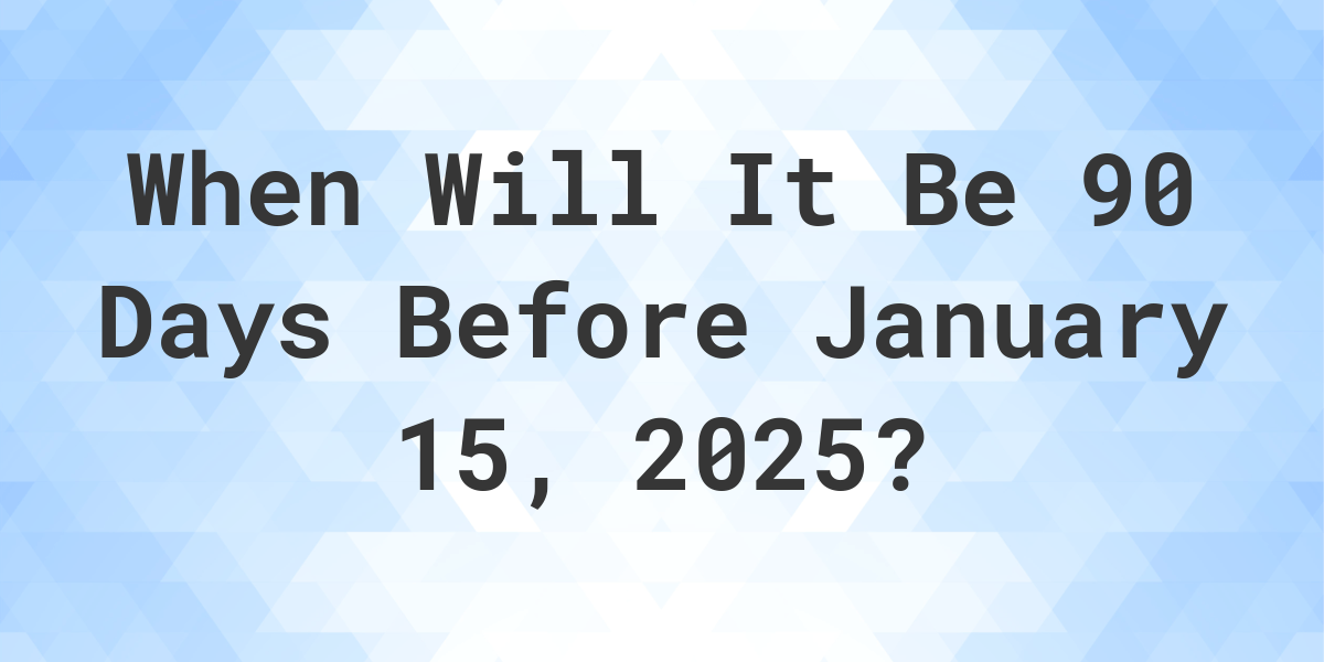 What Was The Date 90 Days Before January 15, 2025? Calculatio