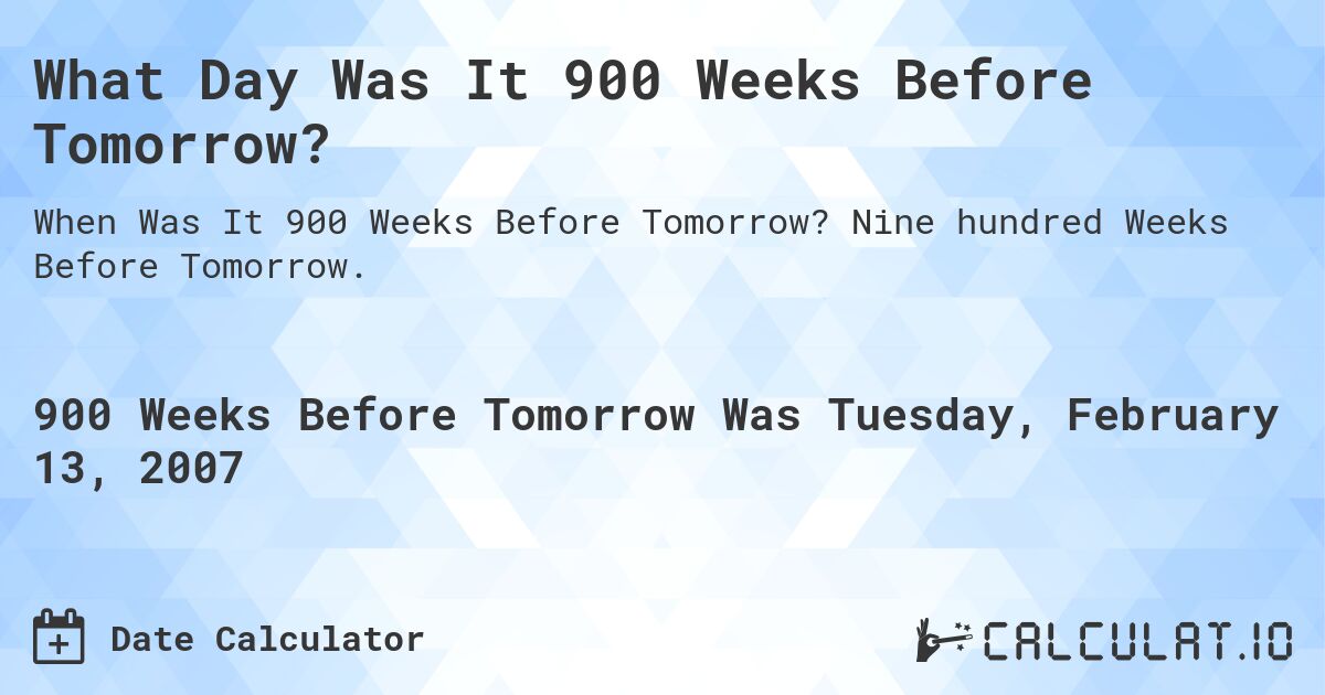 What Day Was It 900 Weeks Before Tomorrow?. Nine hundred Weeks Before Tomorrow.