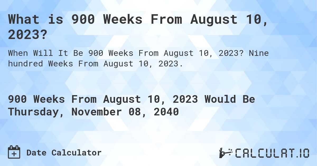 What is 900 Weeks From August 10, 2023?. Nine hundred Weeks From August 10, 2023.