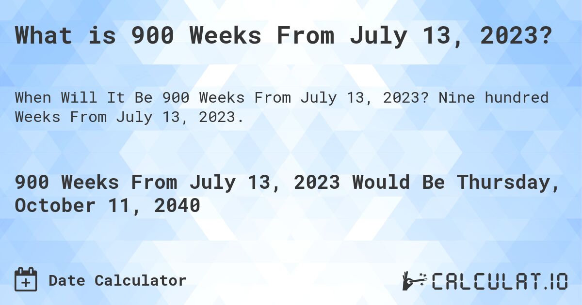 What is 900 Weeks From July 13, 2023?. Nine hundred Weeks From July 13, 2023.