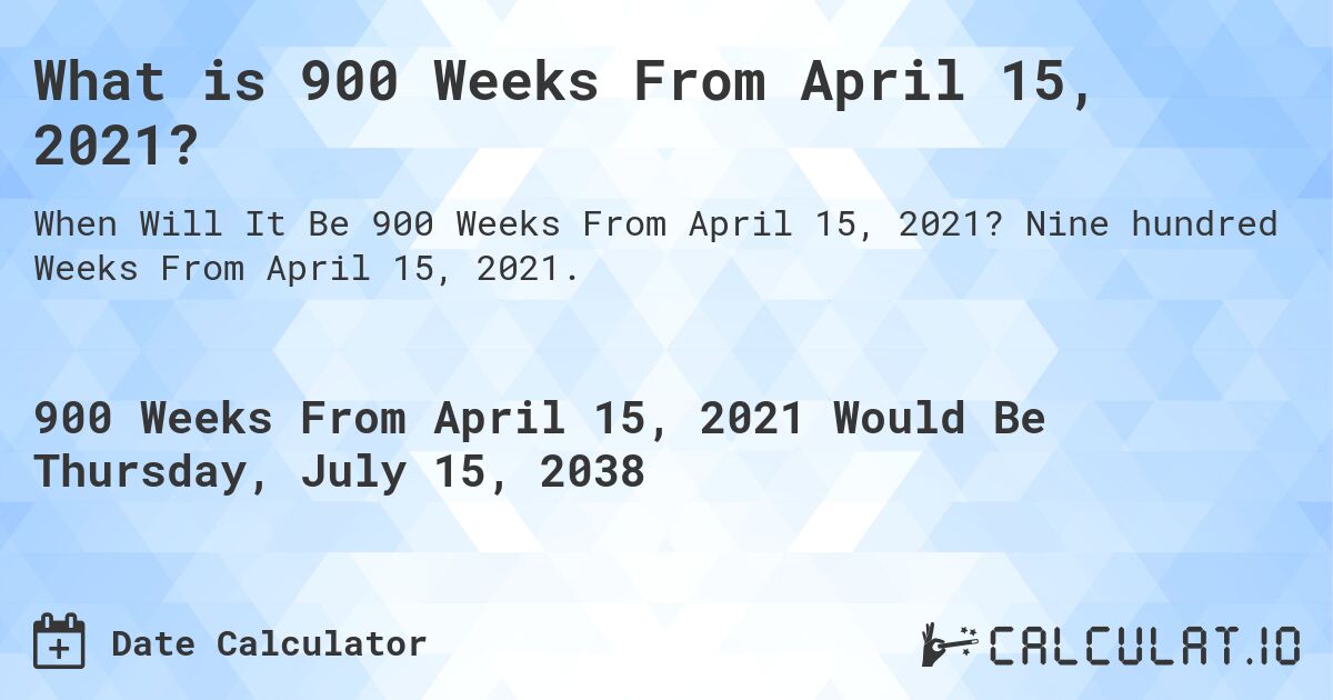 What is 900 Weeks From April 15, 2021?. Nine hundred Weeks From April 15, 2021.