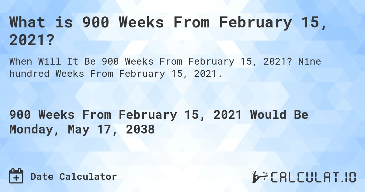 What is 900 Weeks From February 15, 2021?. Nine hundred Weeks From February 15, 2021.