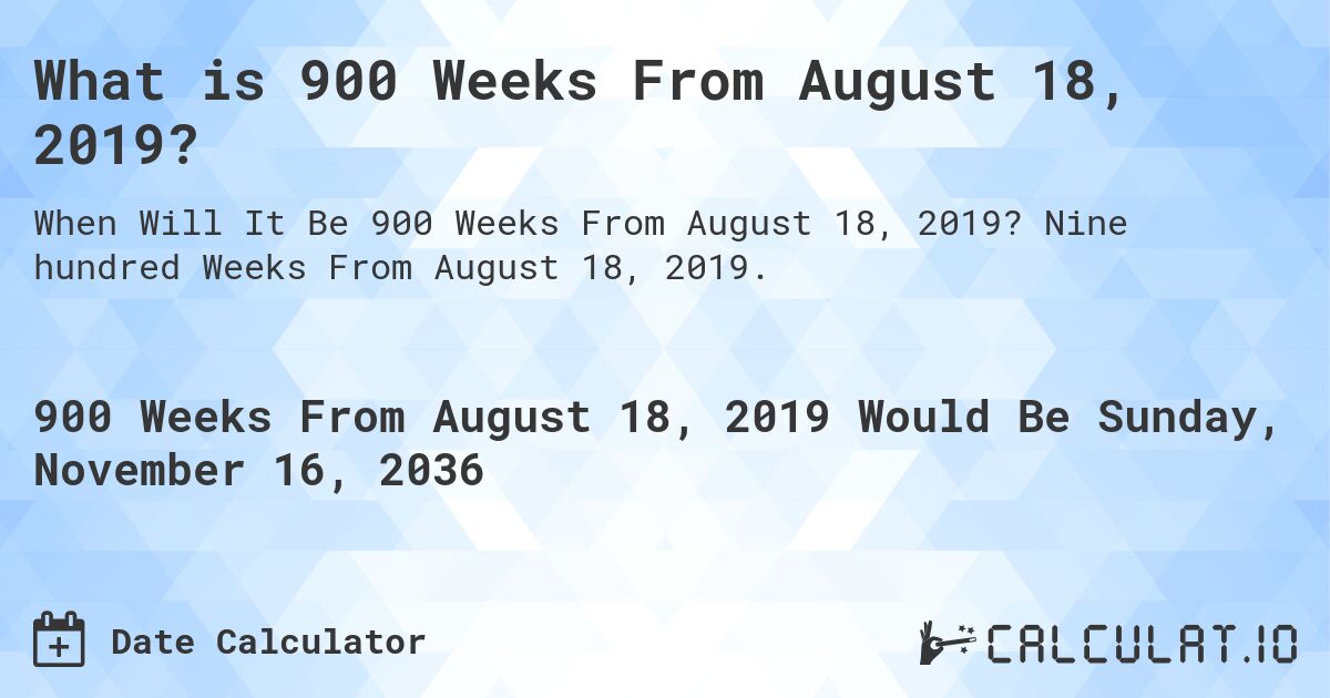 What is 900 Weeks From August 18, 2019?. Nine hundred Weeks From August 18, 2019.