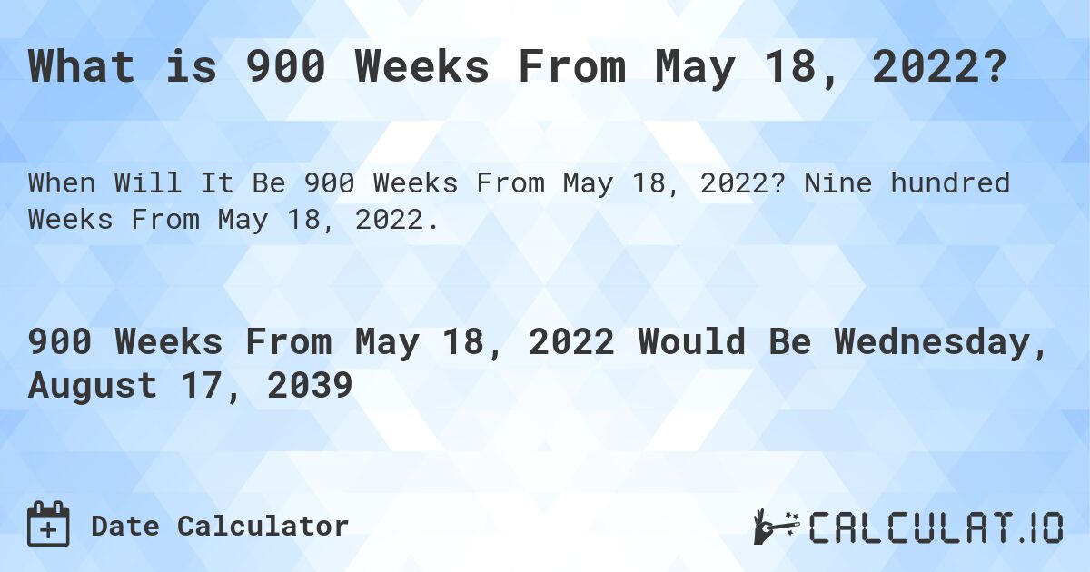 What is 900 Weeks From May 18, 2022?. Nine hundred Weeks From May 18, 2022.