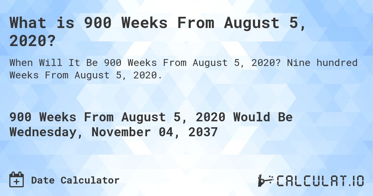 What is 900 Weeks From August 5, 2020?. Nine hundred Weeks From August 5, 2020.
