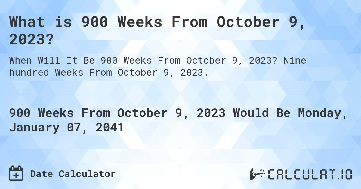 What is 900 Weeks From October 9, 2023?. Nine hundred Weeks From October 9, 2023.