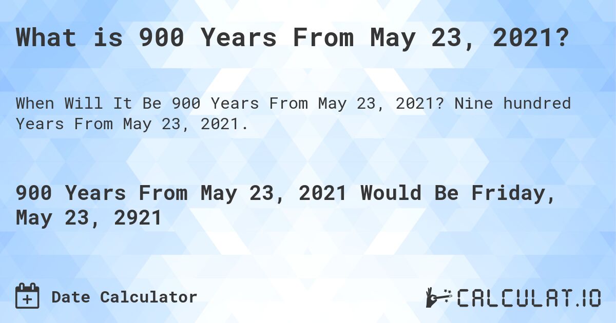 What is 900 Years From May 23, 2021?. Nine hundred Years From May 23, 2021.