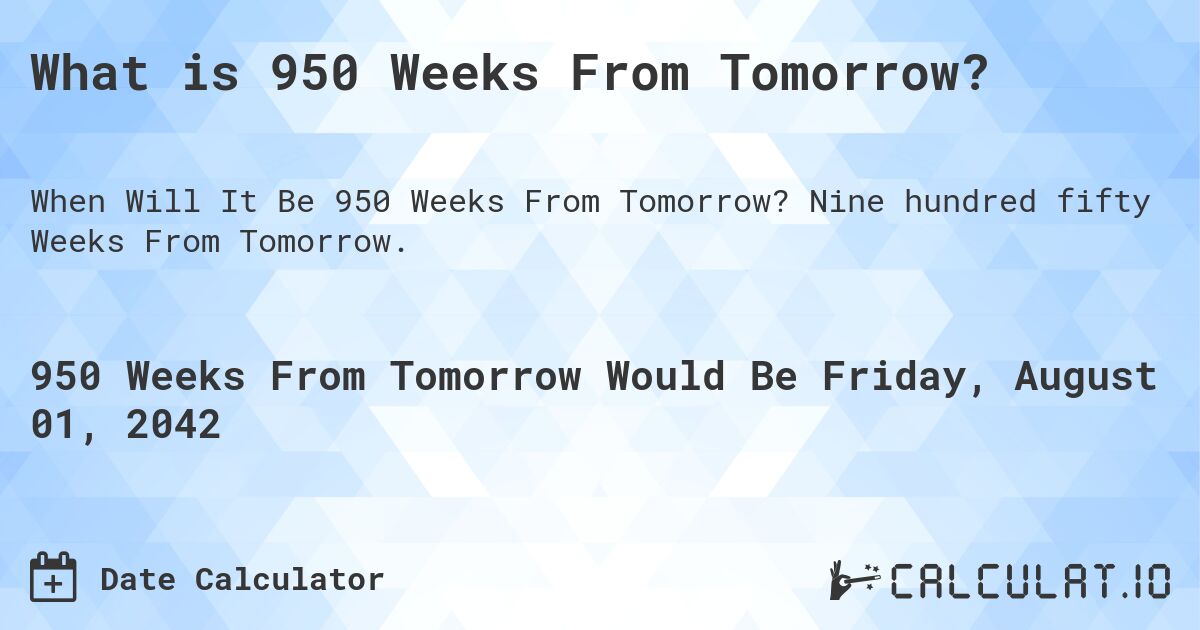 What is 950 Weeks From Tomorrow?. Nine hundred fifty Weeks From Tomorrow.