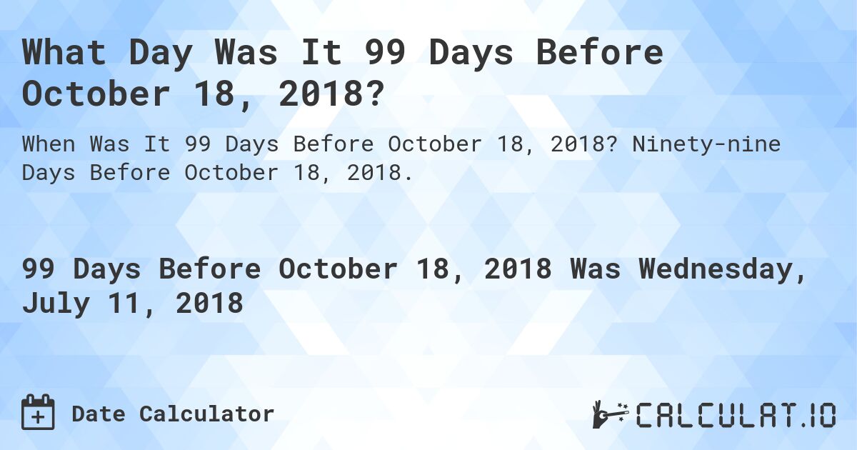 What Day Was It 99 Days Before October 18, 2018?. Ninety-nine Days Before October 18, 2018.
