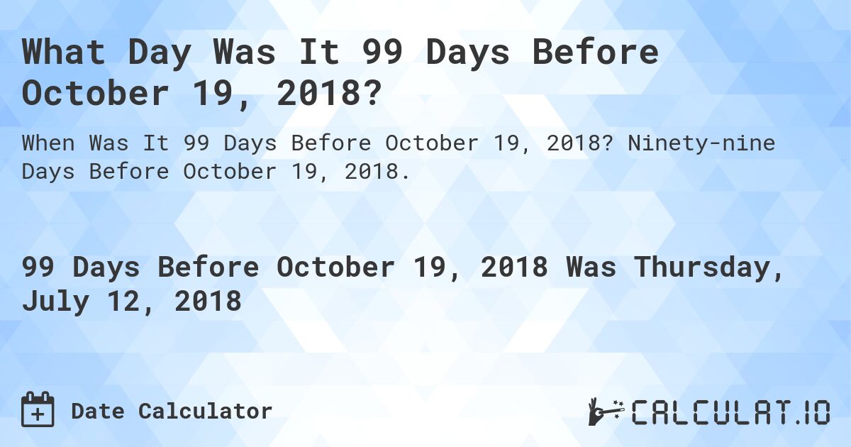 What Day Was It 99 Days Before October 19, 2018?. Ninety-nine Days Before October 19, 2018.