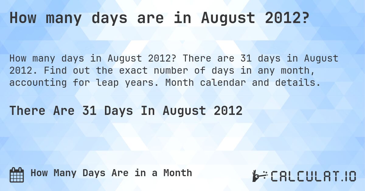 How many days are in August 2012?. There are 31 days in August 2012. Find out the exact number of days in any month, accounting for leap years. Month calendar and details.