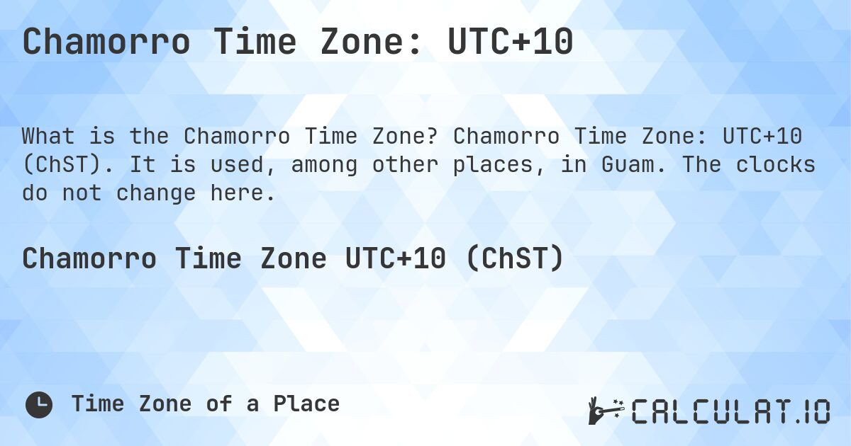 Chamorro Time Zone: UTC+10. Chamorro Time Zone: UTC+10 (ChST). It is used, among other places, in Guam. The clocks do not change here.