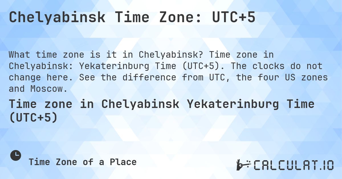 Chelyabinsk Time Zone: UTC+5. Time zone in Chelyabinsk: Yekaterinburg Time (UTC+5). The clocks do not change here. See the difference from UTC, the four US zones and Moscow.