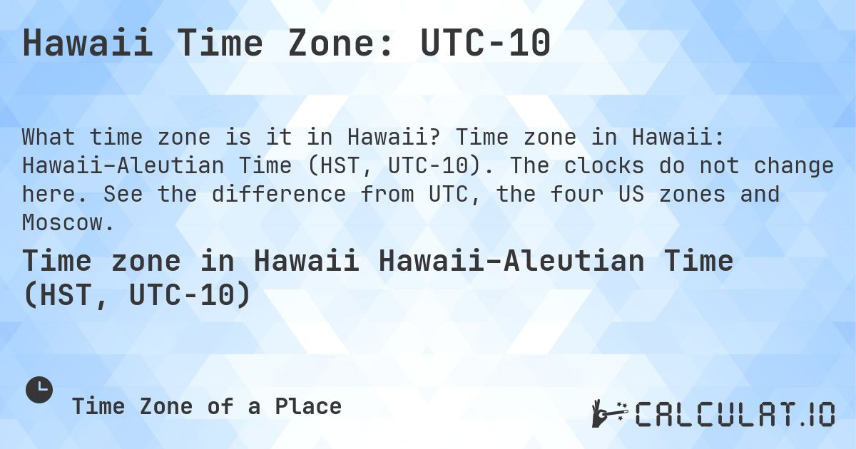 Hawaii Time Zone: UTC−10. Time zone in Hawaii: Hawaii–Aleutian Time (HST, UTC−10). The clocks do not change here. See the difference from UTC, the four US zones and Moscow.