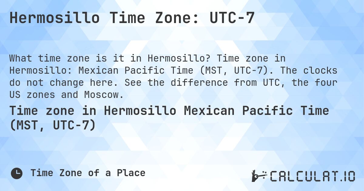 Hermosillo Time Zone: UTC−7. Time zone in Hermosillo: Mexican Pacific Time (MST, UTC−7). The clocks do not change here. See the difference from UTC, the four US zones and Moscow.
