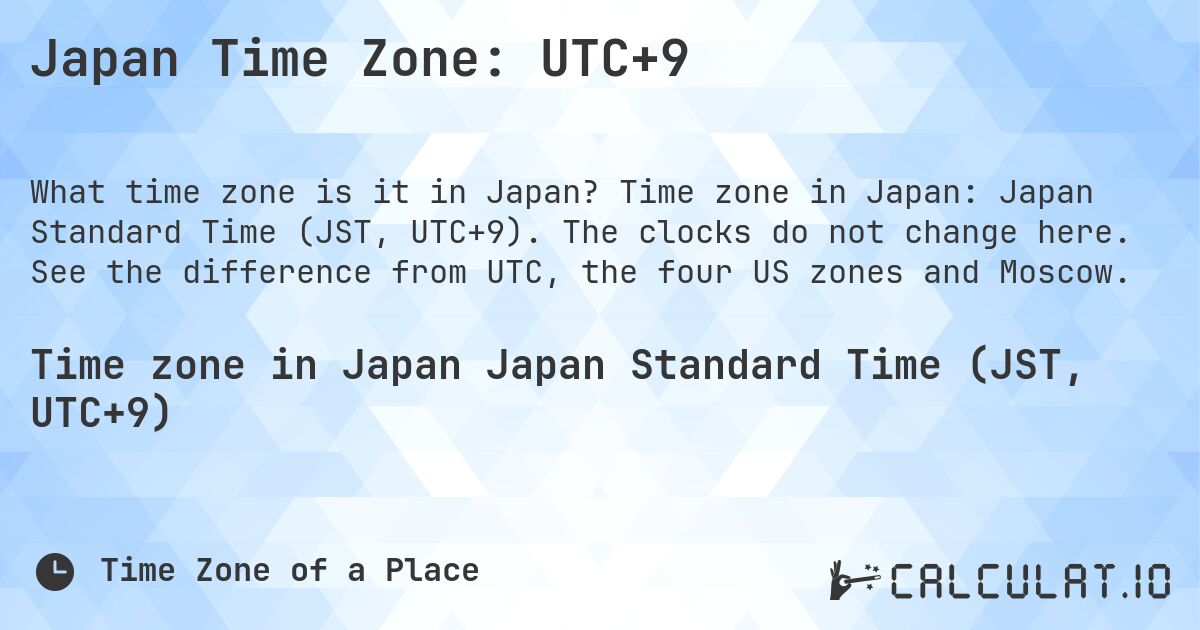 Japan Time Zone: UTC+9. Time zone in Japan: Japan Standard Time (JST, UTC+9). The clocks do not change here. See the difference from UTC, the four US zones and Moscow.