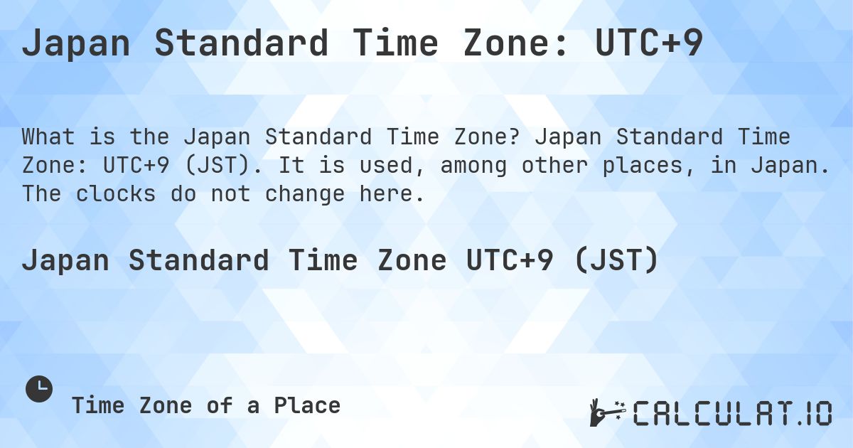 Japan Standard Time Zone: UTC+9. Japan Standard Time Zone: UTC+9 (JST). It is used, among other places, in Japan. The clocks do not change here.