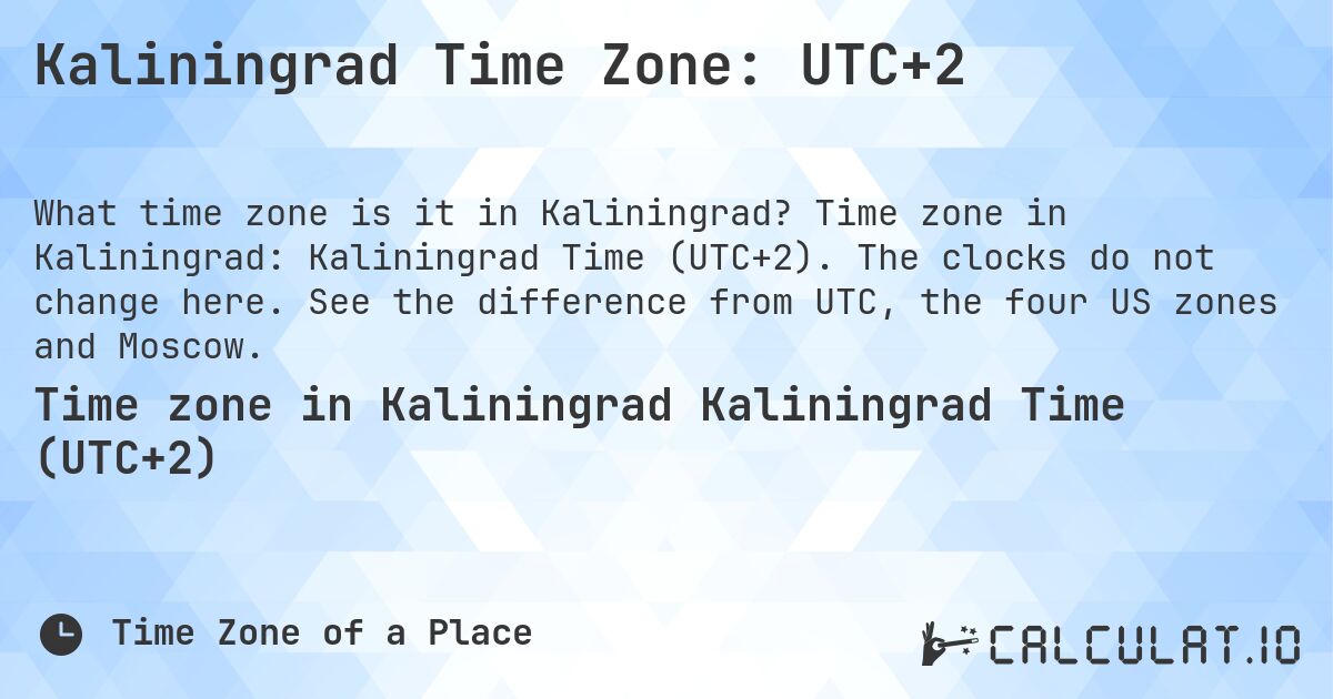 Kaliningrad Time Zone: UTC+2. Time zone in Kaliningrad: Kaliningrad Time (UTC+2). The clocks do not change here. See the difference from UTC, the four US zones and Moscow.