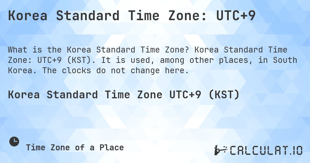 Korea Standard Time Zone: UTC+9. Korea Standard Time Zone: UTC+9 (KST). It is used, among other places, in South Korea. The clocks do not change here.