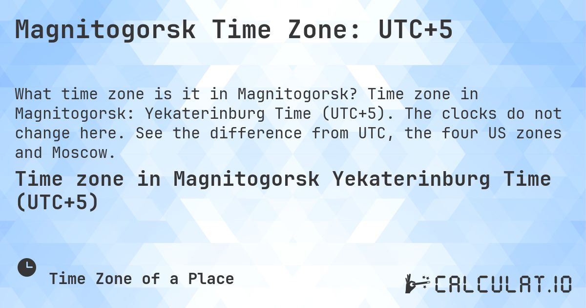 Magnitogorsk Time Zone: UTC+5. Time zone in Magnitogorsk: Yekaterinburg Time (UTC+5). The clocks do not change here. See the difference from UTC, the four US zones and Moscow.