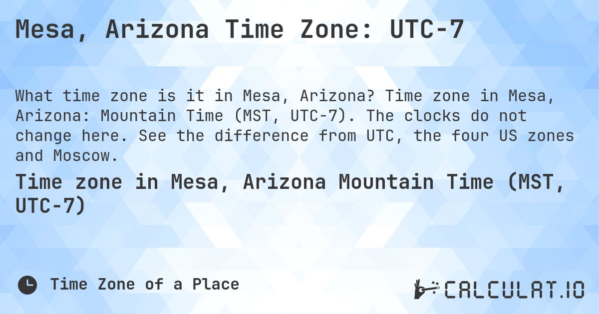 Mesa, Arizona Time Zone: UTC−7. Time zone in Mesa, Arizona: Mountain Time (MST, UTC−7). The clocks do not change here. See the difference from UTC, the four US zones and Moscow.