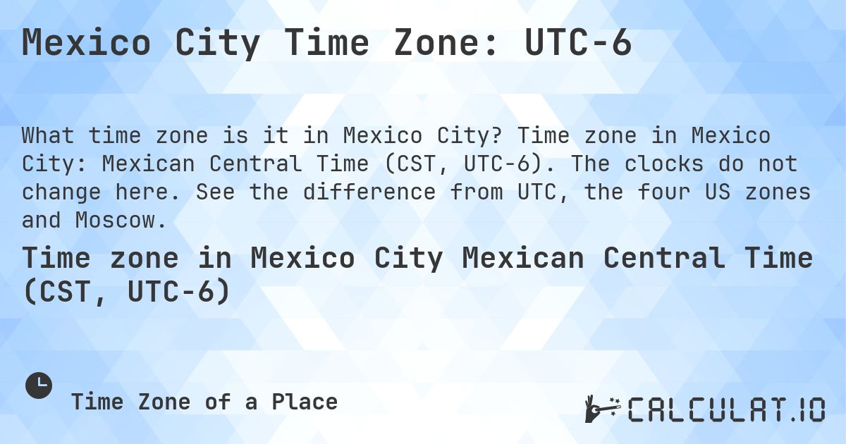 Mexico City Time Zone: UTC−6. Time zone in Mexico City: Mexican Central Time (CST, UTC−6). The clocks do not change here. See the difference from UTC, the four US zones and Moscow.