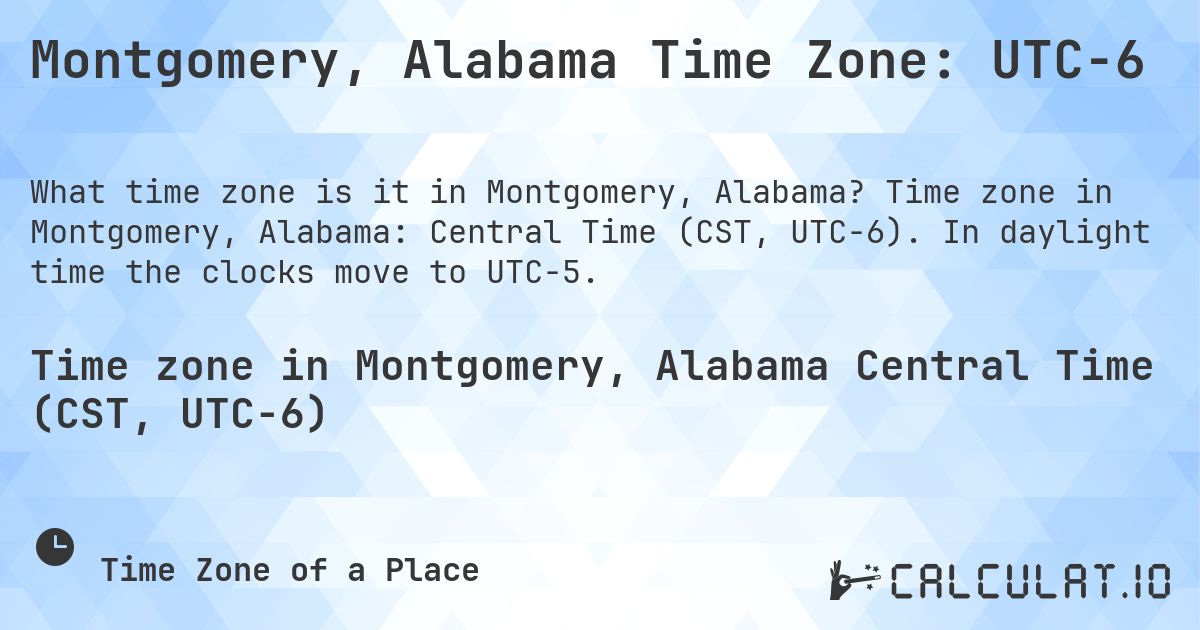 Montgomery, Alabama Time Zone: UTC−6. Time zone in Montgomery, Alabama: Central Time (CST, UTC−6). In daylight time the clocks move to UTC−5.