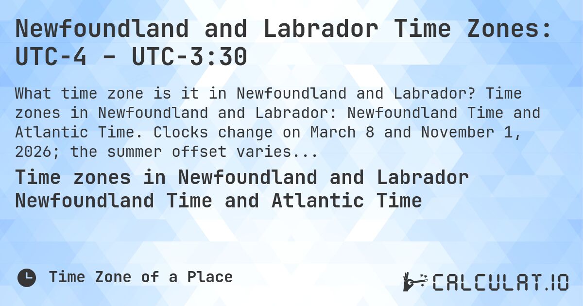 Newfoundland and Labrador Time Zones: UTC−4 – UTC−3:30. Time zones in Newfoundland and Labrador: Newfoundland Time and Atlantic Time. Clocks change on March 8 and November 1, 2026; the summer offset varies by part.