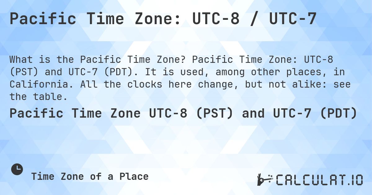 Pacific Time Zone: UTC−8 / UTC−7. Pacific Time Zone: UTC−8 (PST) and UTC−7 (PDT). It is used, among other places, in California. All the clocks here change, but not alike: see the table.