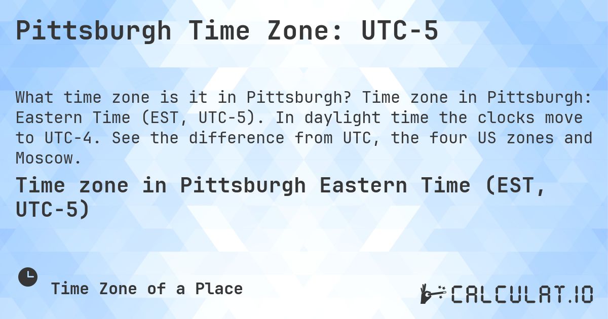 Pittsburgh Time Zone: UTC−5. Time zone in Pittsburgh: Eastern Time (EST, UTC−5). In daylight time the clocks move to UTC−4. See the difference from UTC, the four US zones and Moscow.