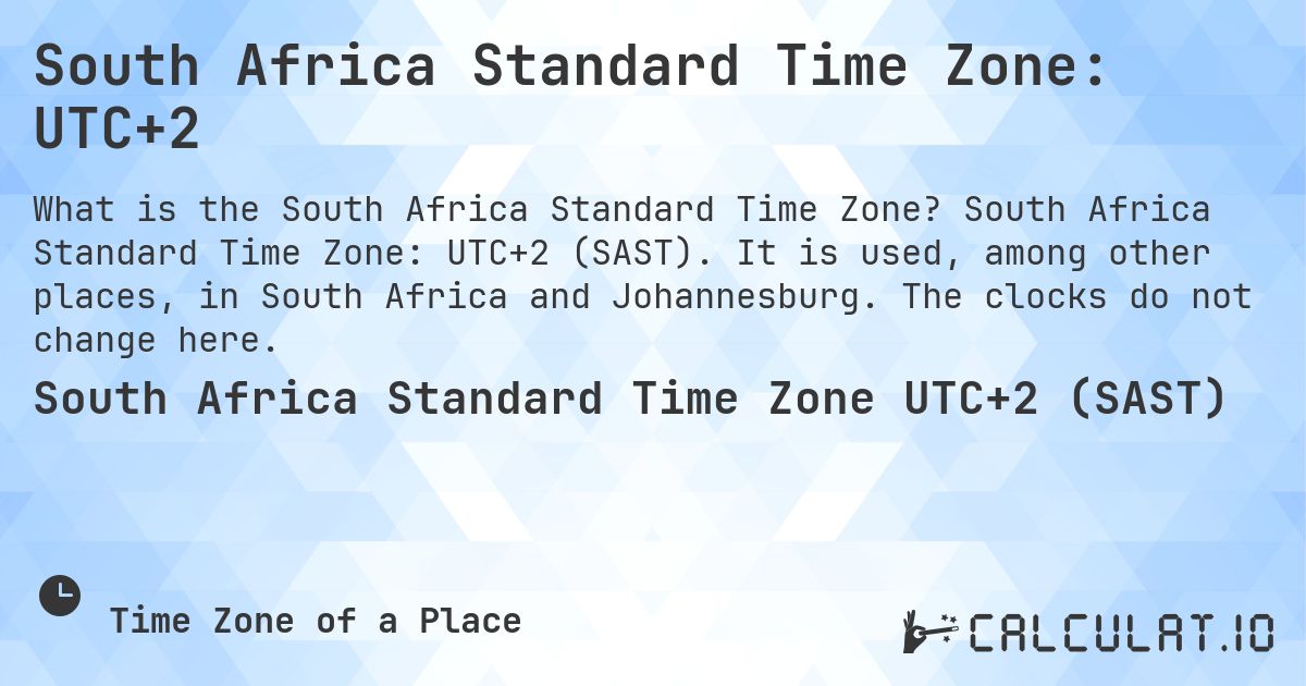 South Africa Standard Time Zone: UTC+2. South Africa Standard Time Zone: UTC+2 (SAST). It is used, among other places, in South Africa and Johannesburg. The clocks do not change here.