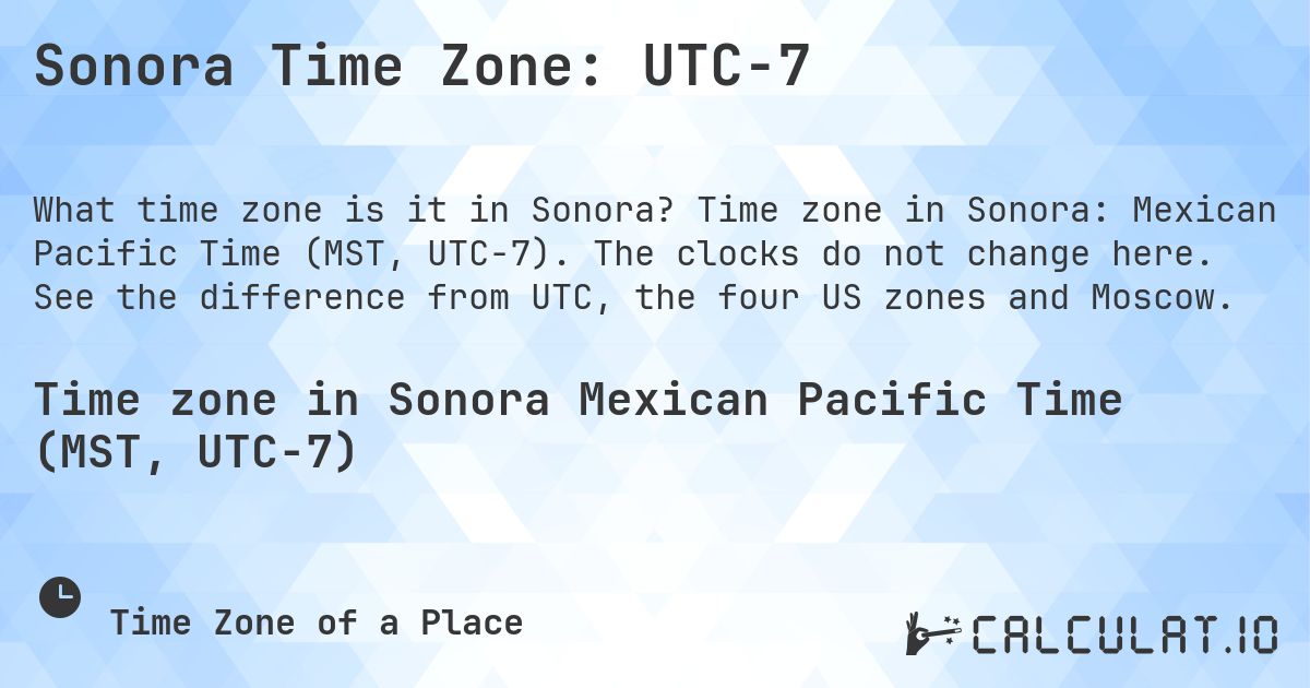 Sonora Time Zone: UTC−7. Time zone in Sonora: Mexican Pacific Time (MST, UTC−7). The clocks do not change here. See the difference from UTC, the four US zones and Moscow.