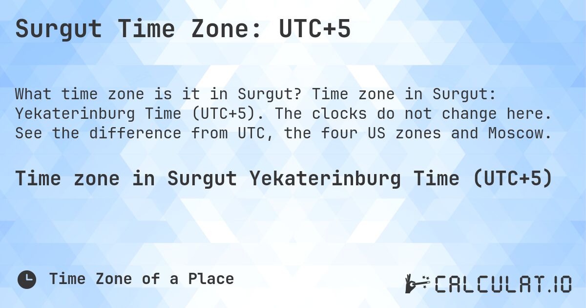 Surgut Time Zone: UTC+5. Time zone in Surgut: Yekaterinburg Time (UTC+5). The clocks do not change here. See the difference from UTC, the four US zones and Moscow.