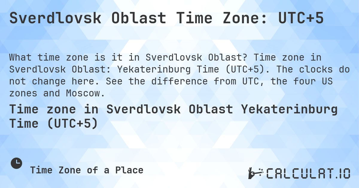 Sverdlovsk Oblast Time Zone: UTC+5. Time zone in Sverdlovsk Oblast: Yekaterinburg Time (UTC+5). The clocks do not change here. See the difference from UTC, the four US zones and Moscow.