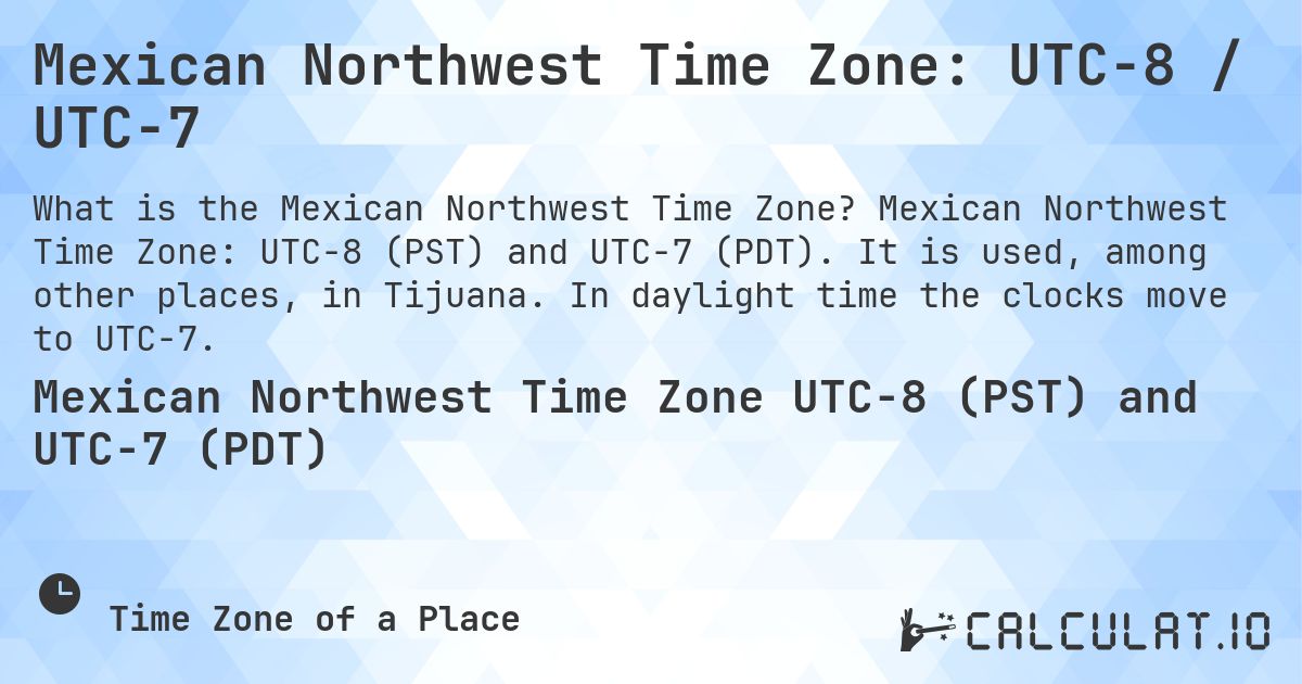 Mexican Northwest Time Zone: UTC−8 / UTC−7. Mexican Northwest Time Zone: UTC−8 (PST) and UTC−7 (PDT). It is used, among other places, in Tijuana. In daylight time the clocks move to UTC−7.