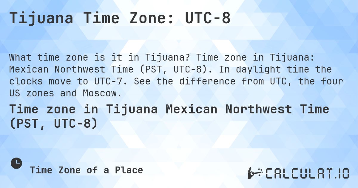 Tijuana Time Zone: UTC−8. Time zone in Tijuana: Mexican Northwest Time (PST, UTC−8). In daylight time the clocks move to UTC−7. See the difference from UTC, the four US zones and Moscow.