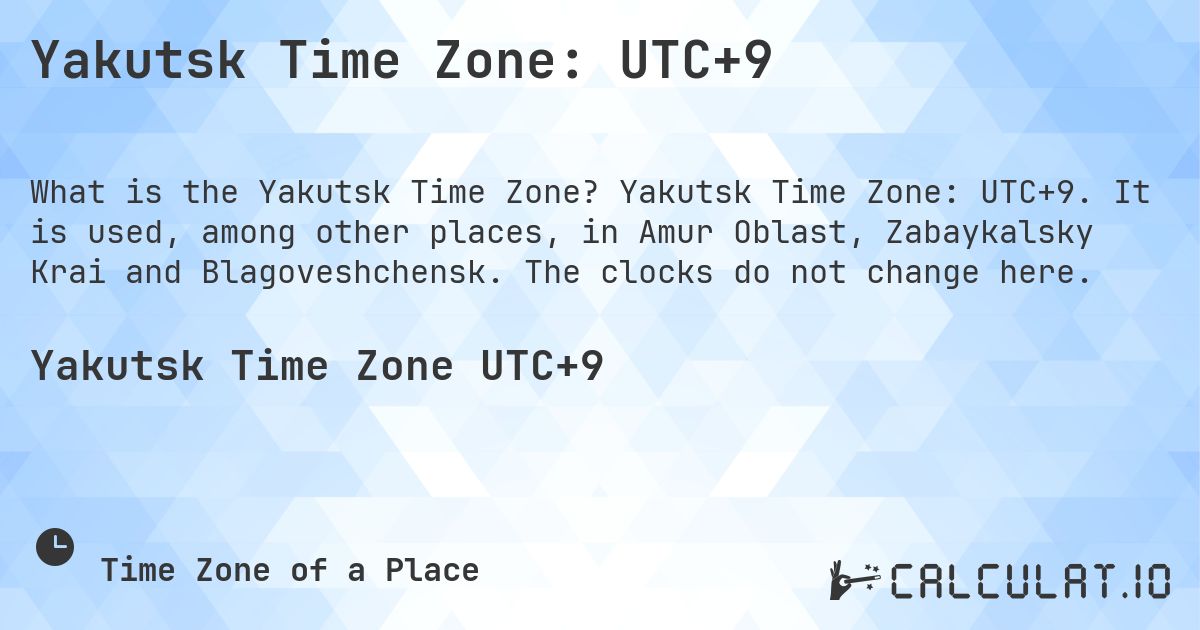 Yakutsk Time Zone: UTC+9. Yakutsk Time Zone: UTC+9. It is used, among other places, in Amur Oblast, Zabaykalsky Krai and Blagoveshchensk. The clocks do not change here.
