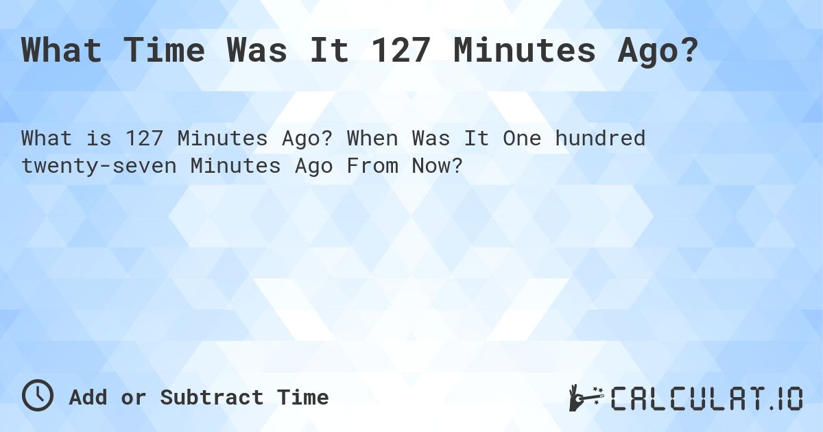 What Time Was It 127 Minutes Ago?. When Was It One hundred twenty-seven Minutes Ago From Now?